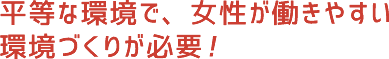 平等な環境で、女性が働きやすい環境づくりが必要！