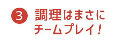 3 調理はまさに　チームプレイ！